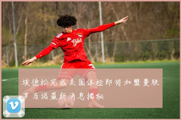 埃德松完成美国体检即将加盟曼联罗马诺最新消息揭秘