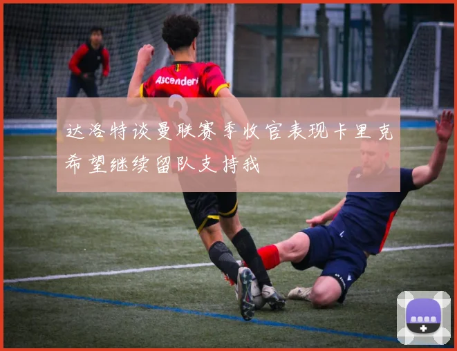 达洛特谈曼联赛季收官表现卡里克希望继续留队支持我