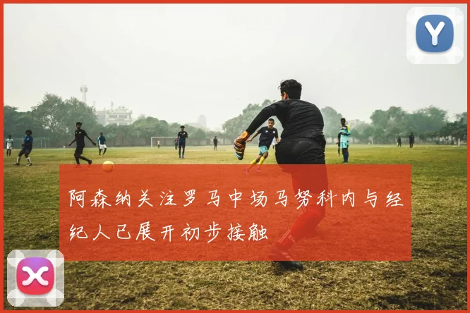 阿森纳关注罗马中场马努科内与经纪人已展开初步接触