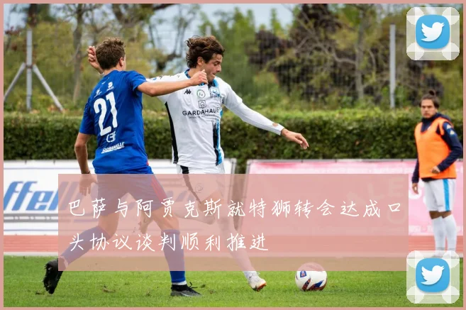 巴萨与阿贾克斯就特狮转会达成口头协议谈判顺利推进