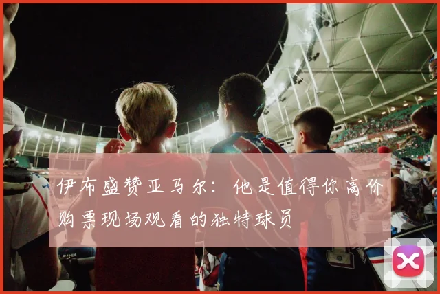 伊布盛赞亚马尔：他是值得你高价购票现场观看的独特球员