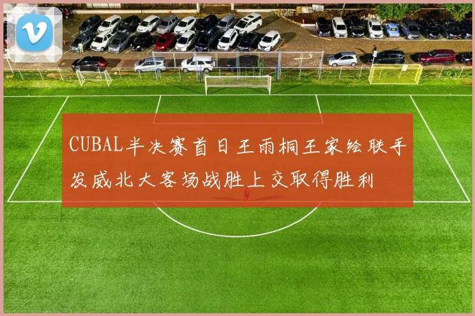 CUBAL半决赛首日王雨桐王家绘联手发威北大客场战胜上交取得胜利
