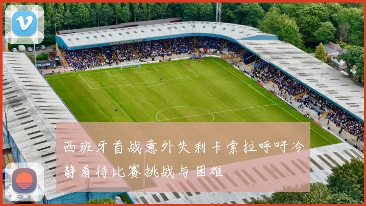 西班牙首战意外失利卡索拉呼吁冷静看待比赛挑战与困难