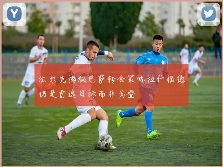 法尔克揭秘巴萨转会策略拉什福德仍是首选目标而非戈登