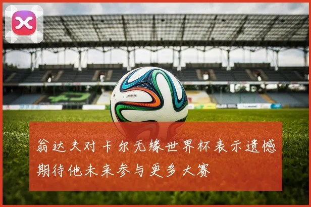 翁达夫对卡尔无缘世界杯表示遗憾期待他未来参与更多大赛