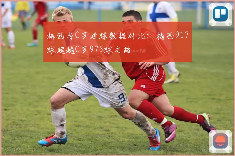 梅西与C罗进球数据对比：梅西917球超越C罗975球之路