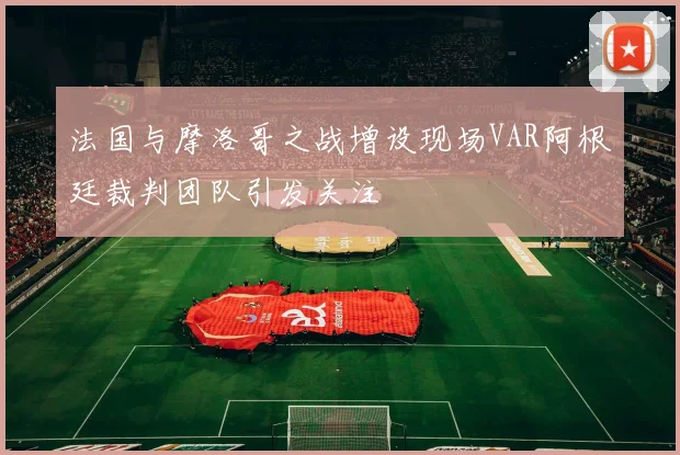法国与摩洛哥之战增设现场VAR阿根廷裁判团队引发关注